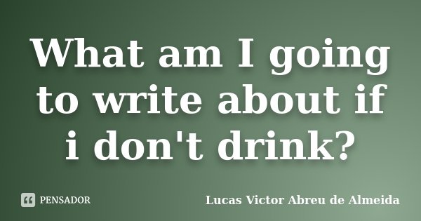 What am I going to write about if i don't drink?... Frase de Lucas Victor Abreu de Almeida.
