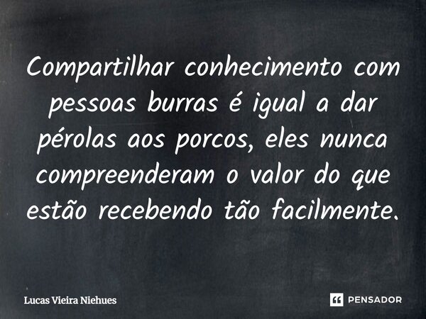 Compartilhar conhecimento com pessoas burras é igual a dar pérolas aos porcos, eles nunca compreenderam o valor do que estão recebendo tão facilmente.... Frase de Lucas Vieira Niehues.