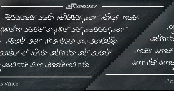 Pessoas são felizes por fora, mas ninguém sabe o que se passa por dentro. Pode ser tristeza ou solidão, mas uma coisa é fato: dentro de cada um há uma guerra em... Frase de Lucas Vince.