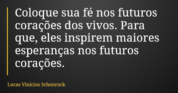 Coloque sua fé nos futuros corações dos vivos. Para que, eles inspirem maiores esperanças nos futuros corações.... Frase de Lucas Vinícius Schonrock.