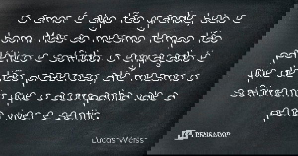 O amor é algo tão grande, belo e bom. Mas ao mesmo tempo tão patético e sofrido. O engraçado é que de tão prazeroso, até mesmo o sofrimento que o acompanha vale... Frase de Lucas Weiss.