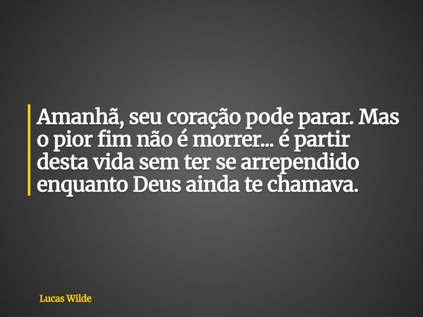 Amanhã, seu coração pode parar. Mas o pior fim não é morrer... é partir desta vida sem ter se arrependido enquanto Deus ainda te chamava.... Frase de Lucas Wilde.