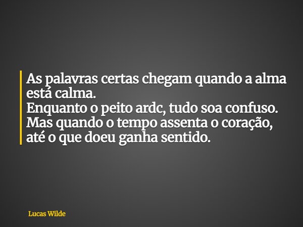 As palavras certas chegam quando a alma está calma. Enquanto o peito ardc, tudo soa confuso. Mas quando o tempo assenta o coração, até o que doeu ganha sentido.... Frase de Lucas Wilde.