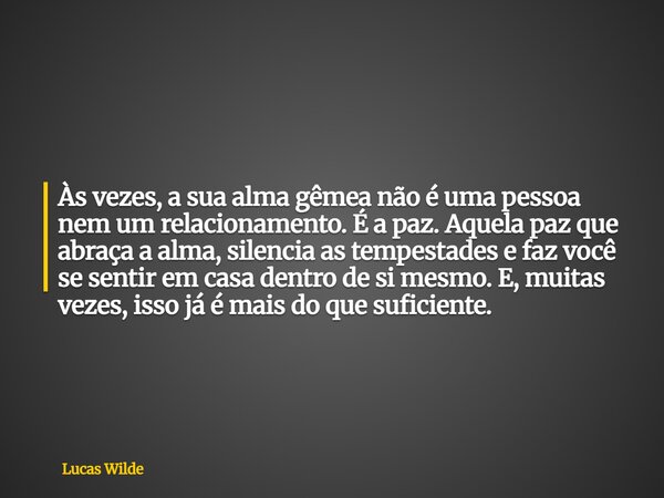 Às vezes, a sua alma gêmea não é uma pessoa nem um relacionamento. É a paz. Aquela paz que abraça a alma, silencia as tempestades e faz você se sentir em casa d... Frase de Lucas Wilde.