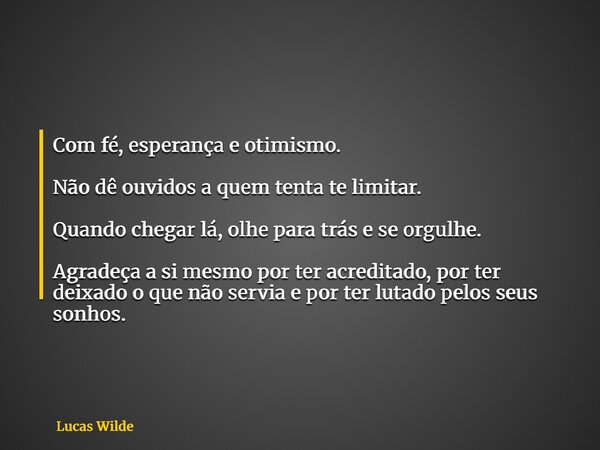 Com fé, esperança e otimismo. Não dê ouvidos a quem tenta te limitar. Quando chegar lá, olhe para trás e se orgulhe. Agradeça a si mesmo por ter acreditado, por... Frase de Lucas Wilde.
