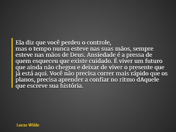 Ela diz que você perdeu o controle, mas o tempo nunca esteve nas suas mãos, sempre esteve nas mãos de Deus. Ansiedade é a pressa de quem esqueceu que existe cui... Frase de Lucas Wilde.