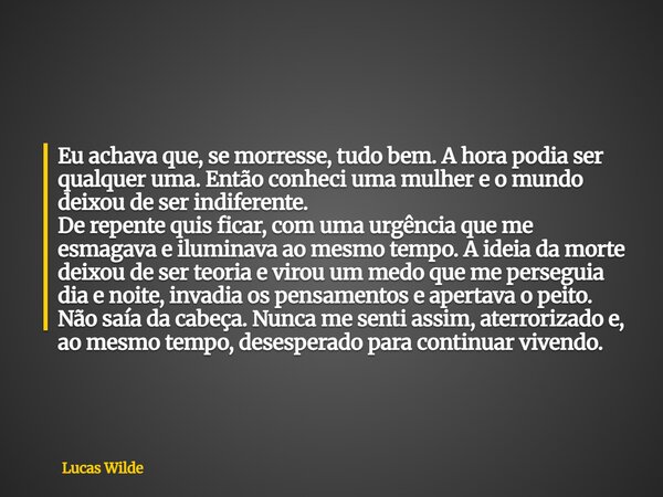 Eu achava que, se morresse, tudo bem. A hora podia ser qualquer uma. Então conheci uma mulher e o mundo deixou de ser indiferente. De repente quis ficar, com um... Frase de Lucas Wilde.