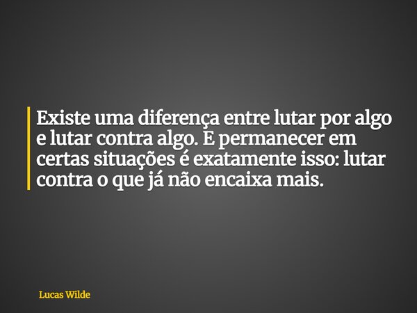 Existe uma diferença entre lutar por algo e lutar contra algo. E permanecer em certas situações é exatamente isso: lutar contra o que já não encaixa mais.... Frase de Lucas Wilde.