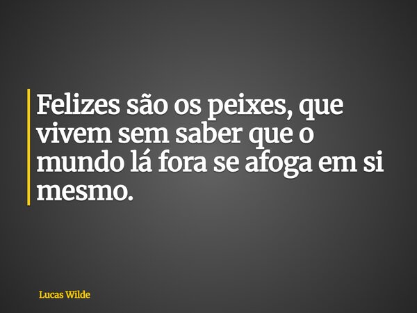 Felizes são os peixes, que vivem sem saber que o mundo lá fora se afoga em si mesmo.... Frase de Lucas Wilde.