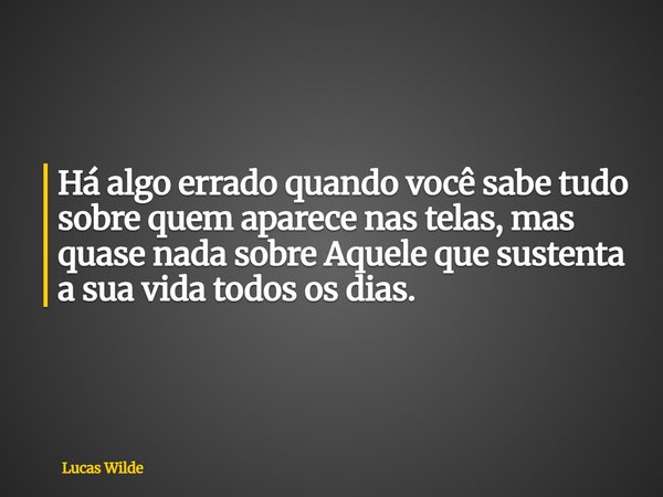 Há algo errado quando você sabe tudo sobre quem aparece nas telas, mas quase nada sobre Aquele que sustenta a sua vida todos os dias.... Frase de Lucas Wilde.