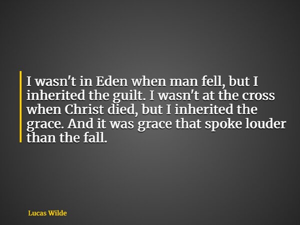 I wasn't in Eden when man fell, but I inherited the guilt. I wasn't at the cross when Christ died, but I inherited the grace. And it was grace that spoke louder... Frase de Lucas Wilde.