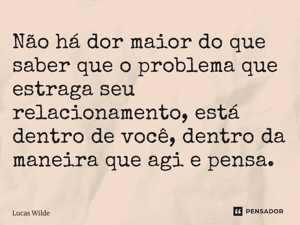 ⁠Não há dor maior do que saber que o problema que estraga seu relacionamento, está dentro de você, dentro da maneira que agi e pensa.... Frase de Lucas Wilde.