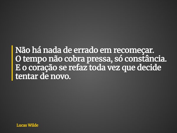 Não há nada de errado em recomeçar. O tempo não cobra pressa, só constância. E o coração se refaz toda vez que decide tentar de novo.... Frase de Lucas Wilde.