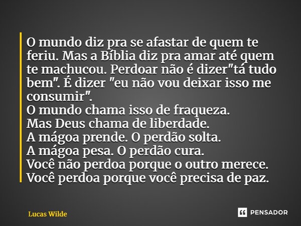 O mundo diz pra se afastar de quem te feriu. Mas a Bíblia diz pra amar até quem te machucou. Perdoar não é dizer "tá tudo bem". É dizer "eu não ... Frase de Lucas Wilde.