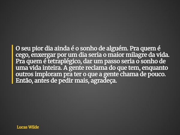 O seu pior dia ainda é o sonho de alguém. Pra quem é cego, enxergar por um dia seria o maior milagre da vida. Pra quem é tetraplégico, dar um passo seria o sonh... Frase de Lucas Wilde.