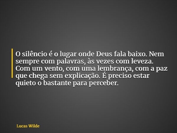 O silêncio é o lugar onde Deus fala baixo. Nem sempre com palavras, às vezes com leveza. Com um vento, com uma lembrança, com a paz que chega sem explicação. É ... Frase de Lucas Wilde.