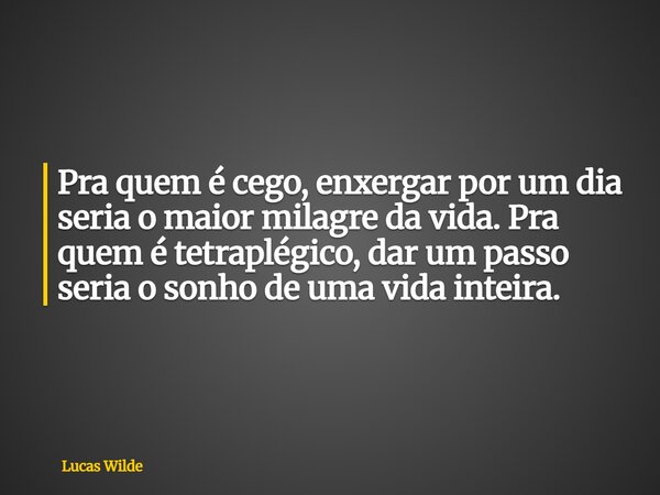 Pra quem é cego, enxergar por um dia seria o maior milagre da vida. Pra quem é tetraplégico, dar um passo seria o sonho de uma vida inteira.... Frase de Lucas Wilde.