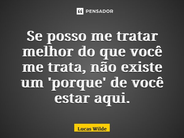 Se posso me tratar melhor do que você me trata, não existe um 'porque' de você estar aqui.... Frase de Lucas Wilde.