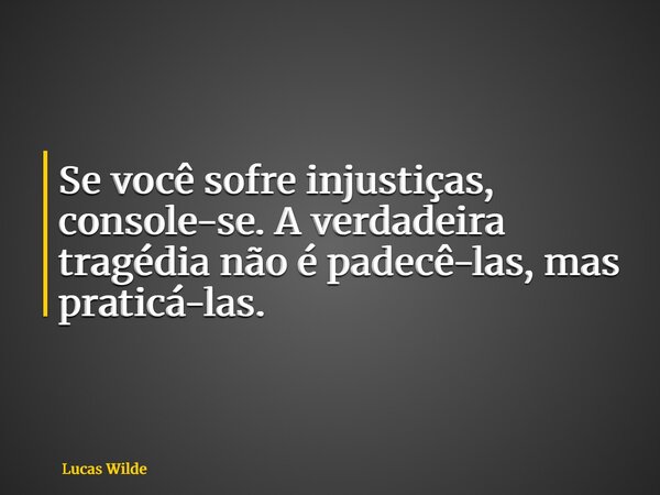 Se você sofre injustiças, console-se. A verdadeira tragédia não é padecê-las, mas praticá-las.... Frase de Lucas Wilde.
