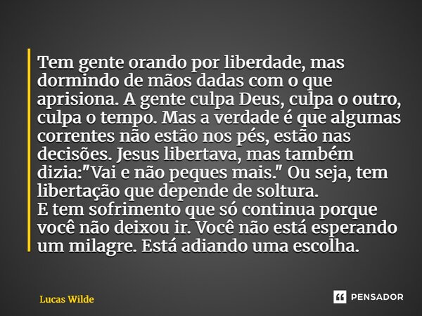 Tem gente orando por liberdade, mas dormindo de mãos dadas com o que aprisiona. A gente culpa Deus, culpa o outro, culpa o tempo. Mas a verdade é que algumas c... Frase de Lucas Wilde.