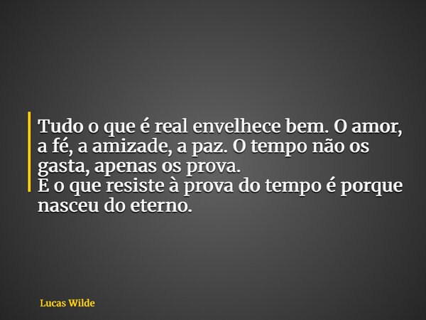 Tudo o que é real envelhece bem. O amor, a fé, a amizade, a paz. O tempo não os gasta, apenas os prova. E o que resiste à prova do tempo é porque nasceu do eter... Frase de Lucas Wilde.