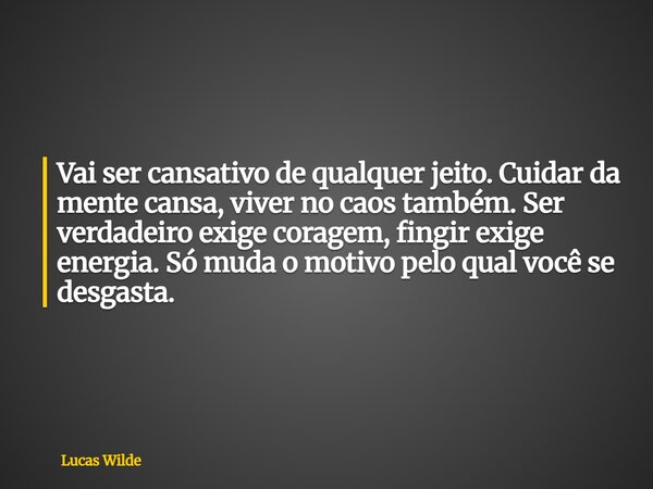 Vai ser cansativo de qualquer jeito. Cuidar da mente cansa, viver no caos também. Ser verdadeiro exige coragem, fingir exige energia. Só muda o motivo pelo qual... Frase de Lucas Wilde.
