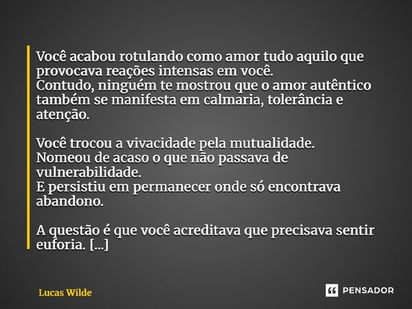 Você acabou rotulando como amor tudo aquilo que provocava reações intensas em você. Contudo, ninguém te mostrou que o amor autêntico também se manifesta em cal... Frase de Lucas Wilde.