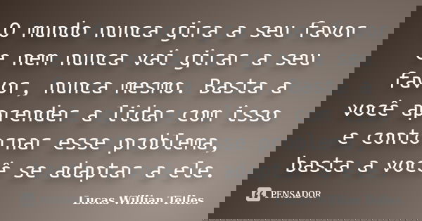 O mundo nunca gira a seu favor e nem nunca vai girar a seu favor, nunca mesmo. Basta a você aprender a lidar com isso e contornar esse problema, basta a você se... Frase de Lucas Willian Telles.