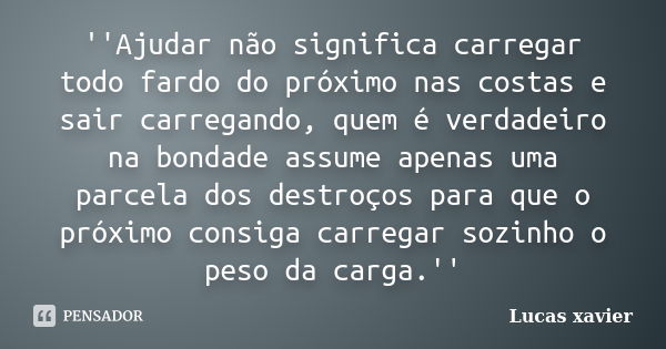 ''Ajudar não significa carregar todo fardo do próximo nas costas e sair carregando, quem é verdadeiro na bondade assume apenas uma parcela dos destroços para qu... Frase de Lucas Xavier.