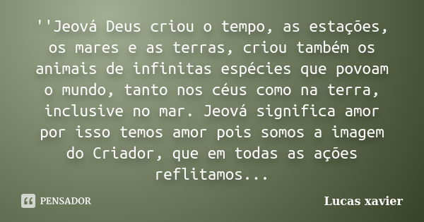 ''Jeová Deus criou o tempo, as estações, os mares e as terras, criou também os animais de infinitas espécies que povoam o mundo, tanto nos céus como na terra, i... Frase de Lucas Xavier..