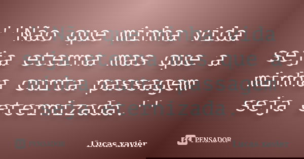 ''Não que minha vida seja eterna mas que a minha curta passagem seja eternizada.''... Frase de Lucas Xavier.