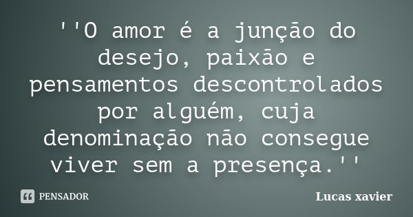 ''O amor é a junção do desejo, paixão e pensamentos descontrolados por alguém, cuja denominação não consegue viver sem a presença.''... Frase de Lucas Xavier.