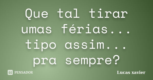 Que tal tirar umas férias... tipo assim... pra sempre?... Frase de Lucas Xavier.