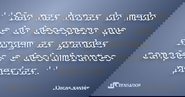 ''São nas horas do medo e do desespero que surgem as grandes canções e deslumbrantes poesias.''... Frase de Lucas Xavier.
