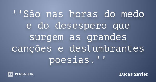 ''São nas horas do medo e do desespero que surgem as grandes canções e deslumbrantes poesias.''... Frase de Lucas Xavier.