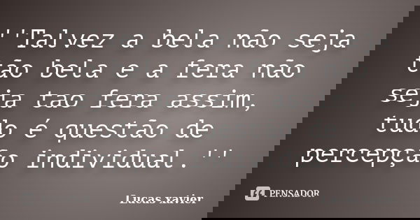 ''Talvez a bela não seja tão bela e a fera não seja tao fera assim, tudo é questão de percepção individual.''... Frase de Lucas Xavier.