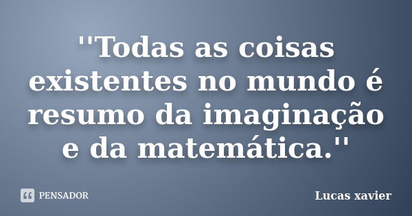 ''Todas as coisas existentes no mundo é resumo da imaginação e da matemática.''... Frase de Lucas Xavier.