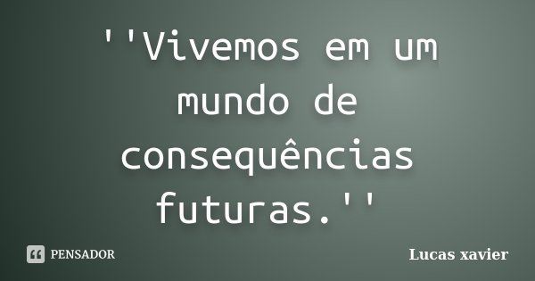 ''Vivemos em um mundo de consequências futuras.''... Frase de Lucas Xavier.