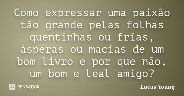 Como expressar uma paixão tão grande pelas folhas quentinhas ou frias, ásperas ou macias de um bom livro e por que não, um bom e leal amigo?... Frase de Lucas Young.