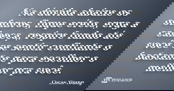 Na dúvida abaixe os ombros, fique eréto, erga a cabeça, respire fundo até você se sentir confiante o bastante para escolher o melhor pra você.... Frase de Lucas Young.