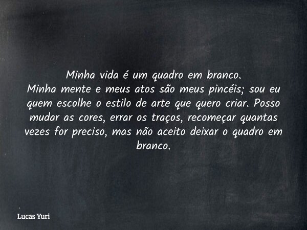 Minha vida é um quadro em branco. Minha mente e meus atos são meus pincéis; sou eu quem escolhe o estilo de arte que quero criar. Posso mudar as cores, errar os... Frase de Lucas Yuri.