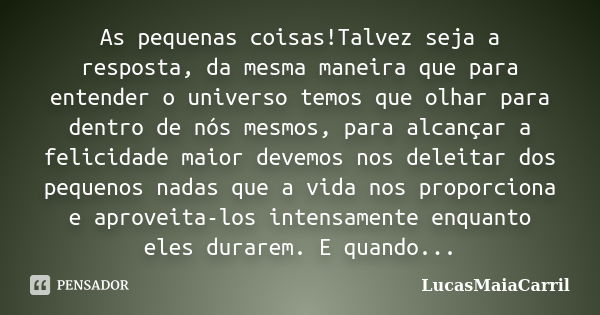 As pequenas coisas!Talvez seja a resposta, da mesma maneira que para entender o universo temos que olhar para dentro de nós mesmos, para alcançar a felicidade m... Frase de LucasMaiaCarril.