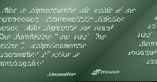Mas o importante da vida é se expressar, transmitir ideias claras. Não importa se você vai “ao banheiro” ou vai “no banheiro”, simplesmente evacue caramba! E vi... Frase de Lucasoliver.