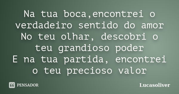 Na tua boca,encontrei o verdadeiro sentido do amor No teu olhar, descobri o teu grandioso poder E na tua partida, encontrei o teu precioso valor... Frase de Lucasoliver.