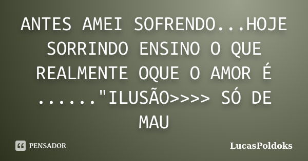 ANTES AMEI SOFRENDO...HOJE SORRINDO ENSINO O QUE REALMENTE OQUE O AMOR É ......"ILUSÃO>>>> SÓ DE MAU... Frase de LucasPoldoks.