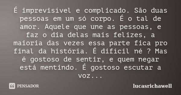 É imprevisível e complicado. São duas pessoas em um só corpo. É o tal de amor. Aquele que une as pessoas, e faz o dia delas mais felizes, a maioria das vezes es... Frase de lucasrichawell.