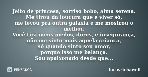 Jeito de princesa, sorriso bobo, alma serena. Me tirou da loucura que é viver só, me levou pra outra galaxia e me mostrou o melhor. Você tira meus medos, dores,... Frase de lucasrichawell.