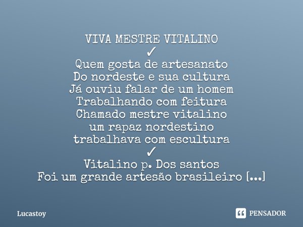 ⁠VIVA MESTRE VITALINO
✓
Quem gosta de artesanato
Do nordeste e sua cultura
Já ouviu falar de um homem
Trabalhando com feitura
Chamado mestre vitalino
um rapaz n... Frase de Lucastoy.