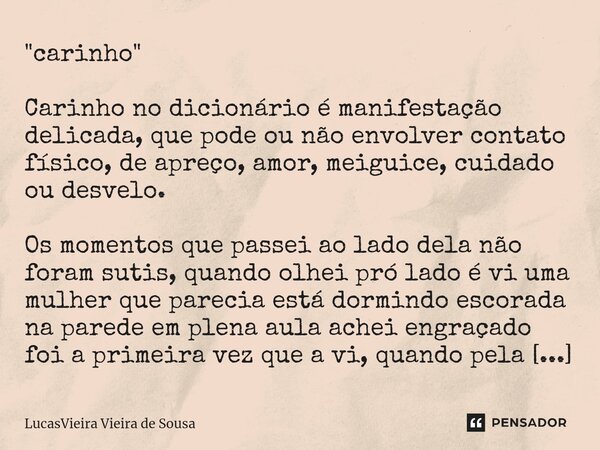 "carinho" ⁠Carinho no dicionário é manifestação delicada, que pode ou não envolver contato físico, de apreço, amor, meiguice, cuidado ou desvelo. Os m... Frase de LucasVieira Vieira de Sousa.