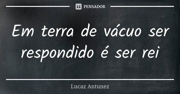 Em terra de vácuo ser respondido é ser rei... Frase de lucaz Antunez.